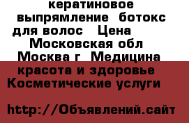кератиновое выпрямление ,ботокс для волос › Цена ­ 650 - Московская обл., Москва г. Медицина, красота и здоровье » Косметические услуги   